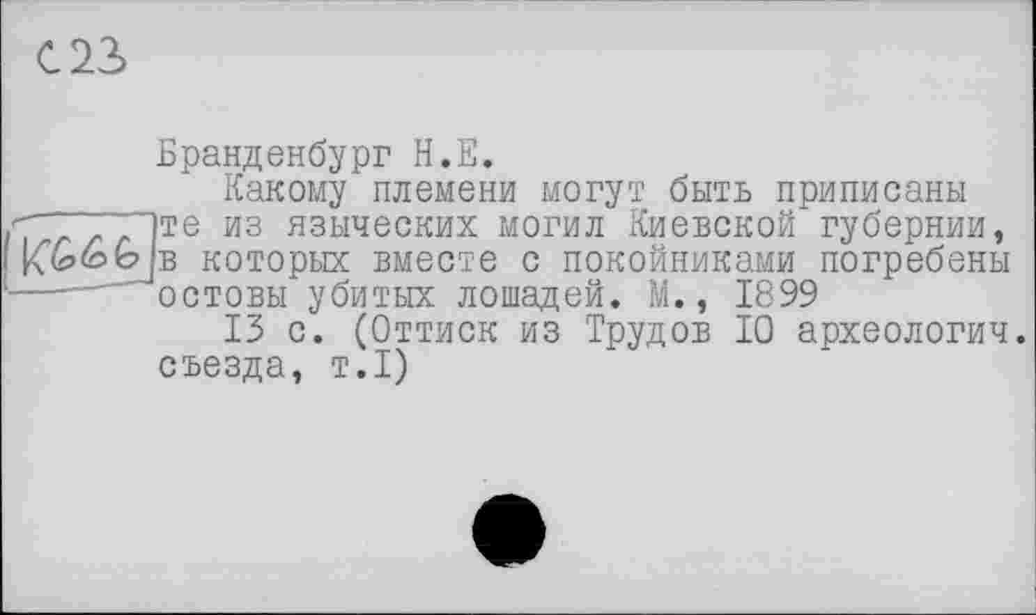 ﻿023
Бранденбург Н.Е.
Какому племени могут быть приписаны 7 г z /)Te И3 языческих могил Киевской’губернии, Къбув которых вместе с покойниками погребены —.... остовы убитых лошадей. М., 1899
13 с. (Оттиск из Трудов 10 археологии, съезда, т.1)